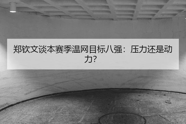 郑钦文谈本赛季温网目标八强:压力还是动力?